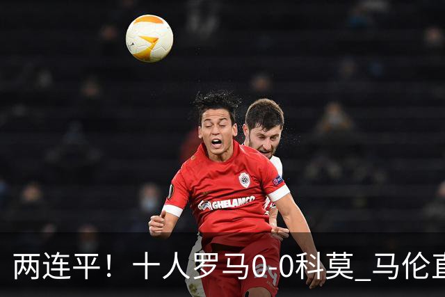 两连平！十人罗马0-0科莫 马伦直红佩莱格里尼中柱迪巴拉失良机