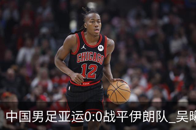 中国男足亚运0:0战平伊朗队 吴曦：射门未进比较遗憾