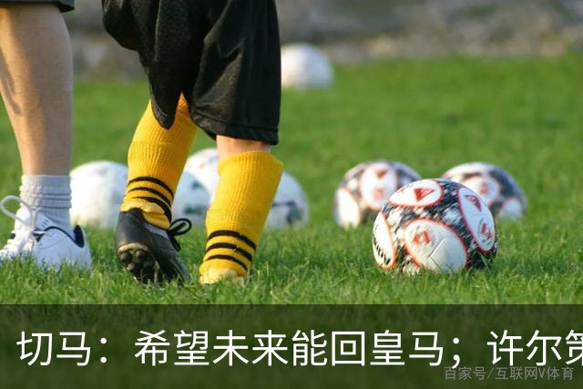 切马：希望未来能回皇马；许尔策勒痴迷于每名球员个性化训练
