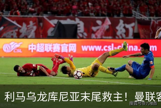利马乌龙库尼亚末尾救主！曼联客平富勒姆，五场一胜卡里克问题多
