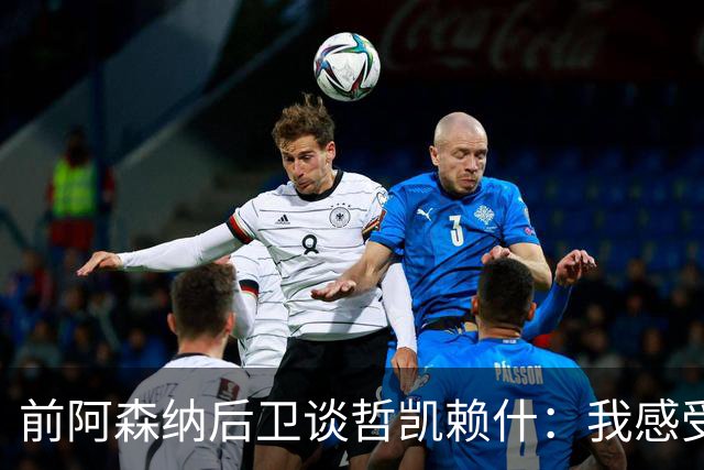 前阿森纳后卫谈哲凯赖什：我感受不到那种杀手本能