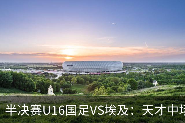 半决赛U16国足VS埃及：天才中场复出，袁博涵领衔前场，刘宇洋冲锋