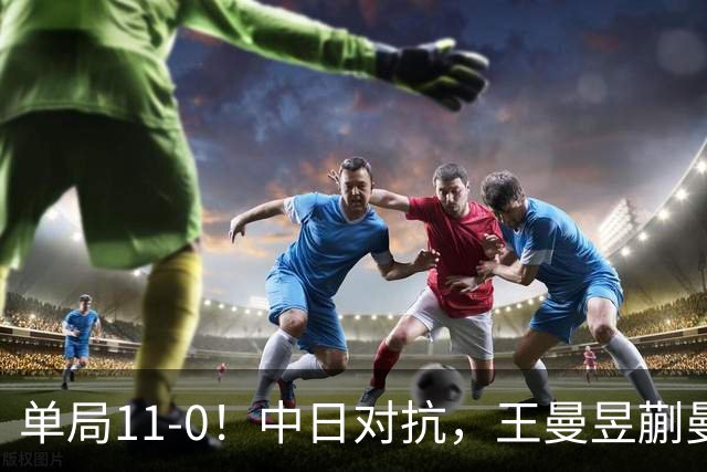 单局11-0！中日对抗，王曼昱蒯曼横扫日本组合，双双成就三冠王