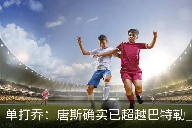 单打乔：唐斯确实已超越巴特勒 总决赛他面对文班全方位掌控比赛