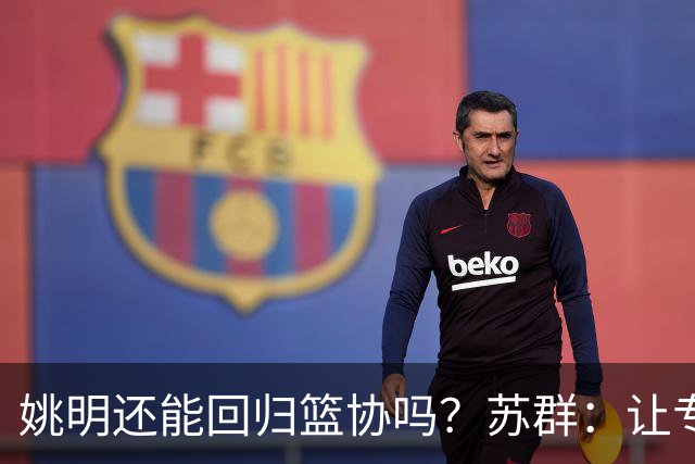 姚明还能回归篮协吗？苏群：让专业人士当主席的政策现在已经没了