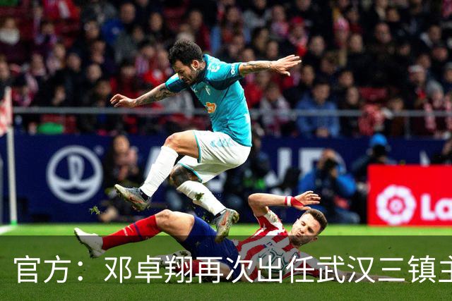官方：邓卓翔再次出任武汉三镇主教练，并继续兼任体育总监