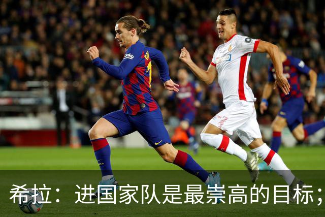 希拉：进国家队是最崇高的目标；米兰是欧联杯前四大争冠热门