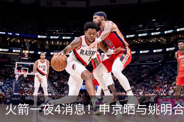 火箭一夜4消息！申京晒与姚明合影，欧文交易筹码曝光，杜兰特减负计划