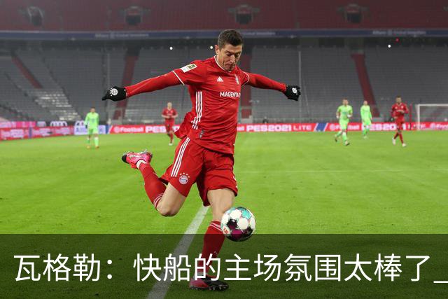 瓦格勒：快船的主场氛围太棒了 我真的很喜欢在这里打球