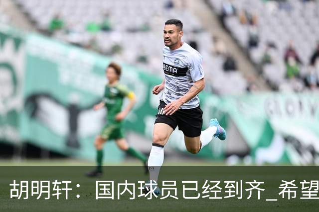 胡明轩：国内球员已经到齐 希望把平时训练的内容，在比赛展示出来