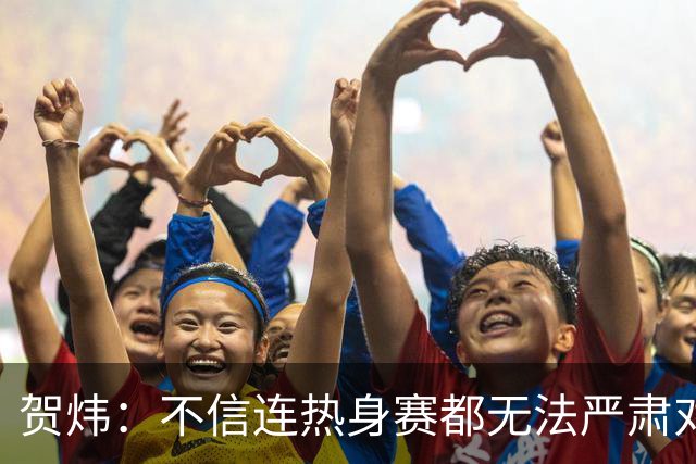 贺炜：不信连热身赛都无法严肃对待的人 能够打好真正战斗