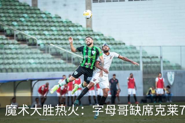 魔术大胜热火：字母哥缺席克莱7中0 班凯罗24+7贝恩23+7三分
