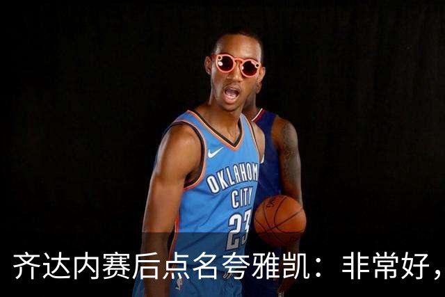 齐达内赛后点名夸雅凯：非常好，我已经说了四遍