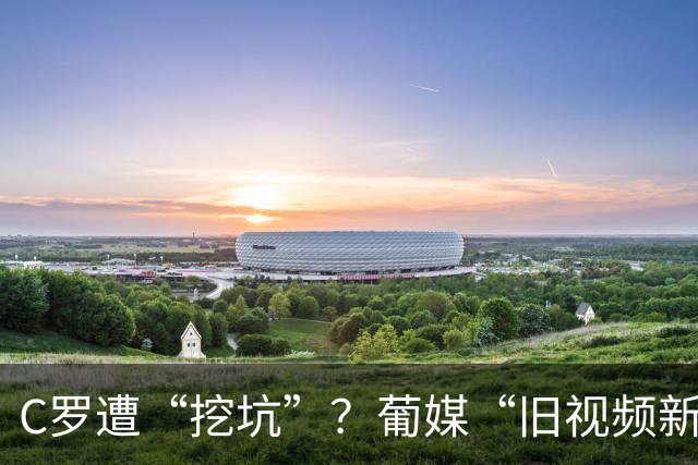 C罗遭“挖坑”？葡媒“旧视频新发布”引群嘲，球迷：缺单干能力