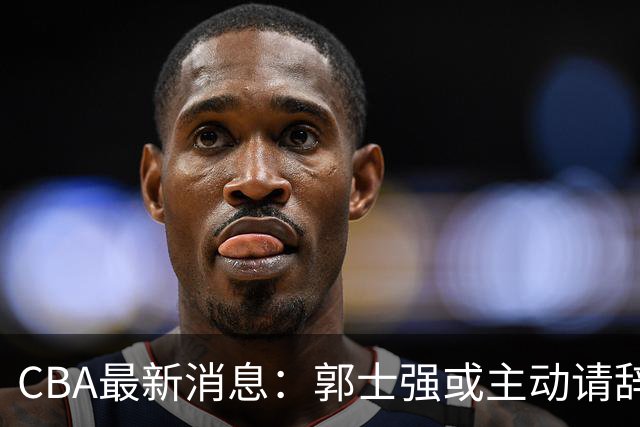 CBA最新消息：郭士强或主动请辞，杜锋有望重返男篮，胡明轩表态